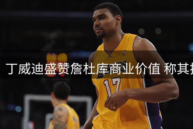丁威迪盛赞詹杜库商业价值 称其推动NBA薪资水平飙升