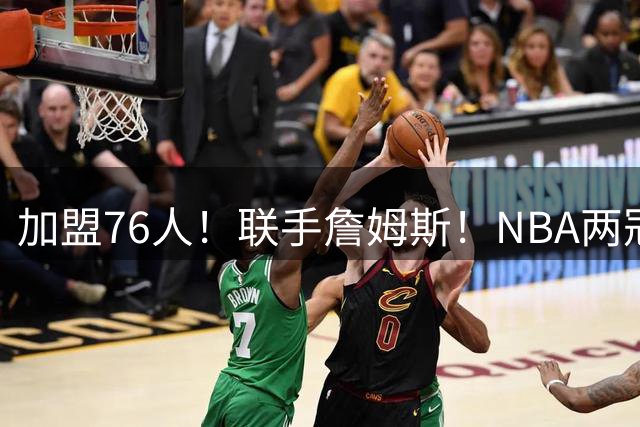 加盟76人！联手詹姆斯！NBA两冠王来了