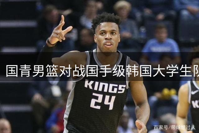 国青男篮对战国手级韩国大学生队 赛事视频引热议