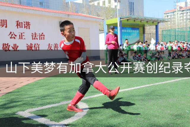 山下美梦有加拿大公开赛创纪录夺冠 中国双姝进前十