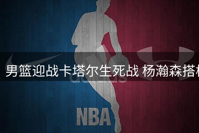 男篮迎战卡塔尔生死战 杨瀚森搭档胡金秋组双塔
