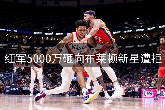 红军5000万砸向布莱顿新星遭拒 巴黎双星引援陷僵局