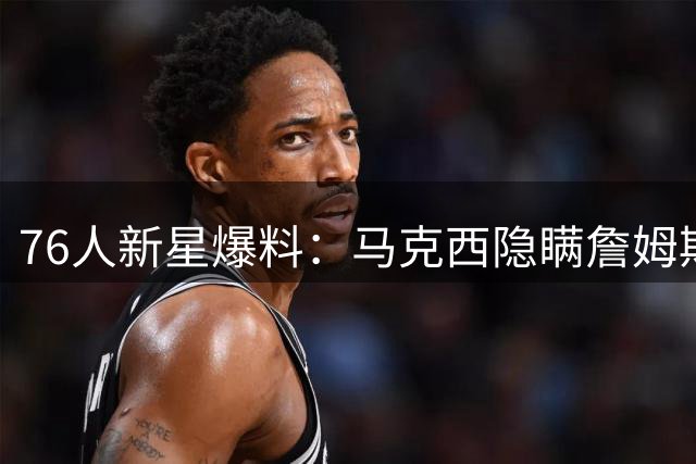 76人新星爆料：马克西隐瞒詹姆斯加盟内幕 与偶像并肩作战圆梦