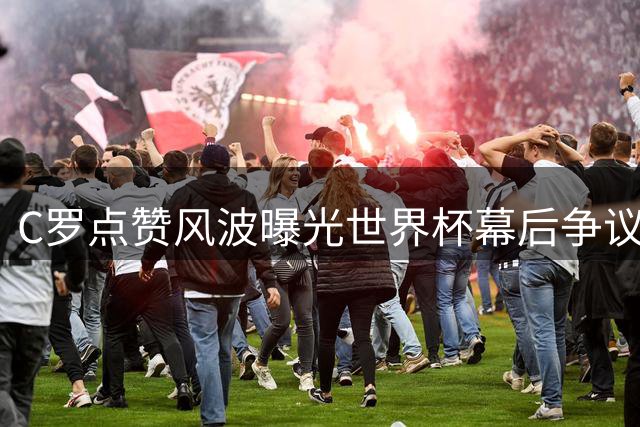 C罗点赞风波曝光世界杯幕后争议，两大传闻引爆舆论