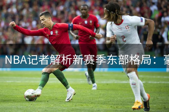 NBA记者解析新赛季东部格局：豪强林立竞争激烈