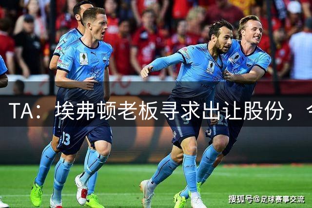 TA：埃弗顿老板寻求出让股份，今夏转会操作引发球迷强烈不满