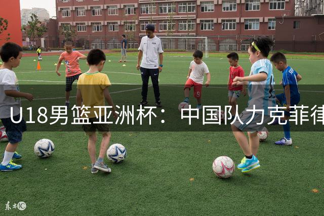 U18男篮亚洲杯：中国队力克菲律宾晋级四强 锁定U19世界杯门票